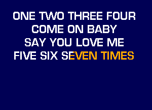 ONE TWO THREE FOUR
COME ON BABY
SAY YOU LOVE ME
FIVE SIX SEVEN TIMES