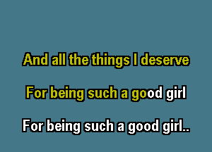 And all the things I deserve

For being such a good girl

For being such a good girl..