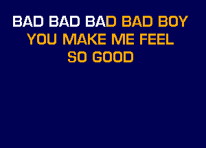 BAD BAD BAD BAD BOY
YOU MAKE ME FEEL
SO GOOD