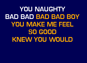 YOU NAUGHTY
BAD BAD BAD BAD BOY
YOU MAKE ME FEEL
SO GOOD
KNEW YOU WOULD