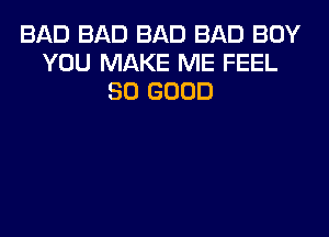 BAD BAD BAD BAD BOY
YOU MAKE ME FEEL
SO GOOD