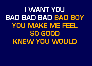 I WANT YOU
BAD BAD BAD BAD BOY
YOU MAKE ME FEEL
SO GOOD
KNEW YOU WOULD