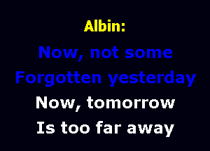 Now, tomorrow
Is too far away