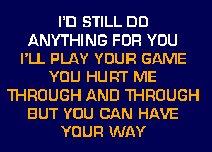 I'D STILL DO
ANYTHING FOR YOU
I'LL PLAY YOUR GAME
YOU HURT ME
THROUGH AND THROUGH
BUT YOU CAN HAVE
YOUR WAY