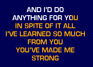 AND I'D DO
ANYTHING FOR YOU
IN SPITE OF IT ALL
I'VE LEARNED SO MUCH
FROM YOU
YOU'VE MADE ME
STRONG