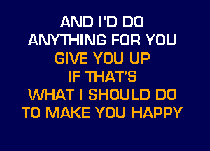 AND I'D DO
ANYTHING FOR YOU
GIVE YOU UP
IF THAT'S
WHAT I SHOULD DO
TO MAKE YOU HAPPY