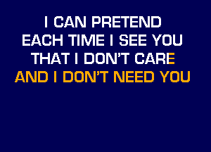 I CAN PRETEND
EACH TIME I SEE YOU
THAT I DON'T CARE
AND I DON'T NEED YOU