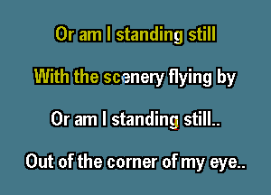 Or am I standing still
With the scenery flying by

Or am I standing still..

Out of the corner of my eye..
