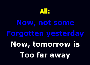 Now, tomorrow is
Too far away