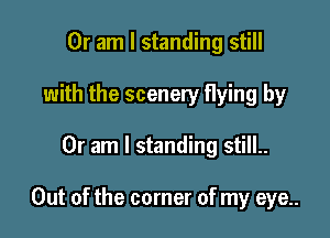 Or am I standing still
with the scenery flying by

Or am I standing still..

Out of the corner of my eye..