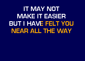 IT MAY NOT
MAKE IT EASIER
BUT I HAVE FELT YOU
NEAR ALL THE WAY