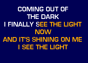 COMING OUT OF
THE DARK
I FINALLY SEE THE LIGHT
NOW
AND ITS SHINING ON ME
I SEE THE LIGHT