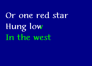 Or one red star
Hung low

In the west