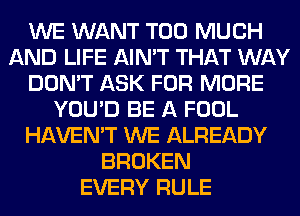 WE WANT TOO MUCH
AND LIFE AIN'T THAT WAY
DON'T ASK FOR MORE
YOU'D BE A FOOL
HAVEN'T WE ALREADY
BROKEN
EVERY RULE