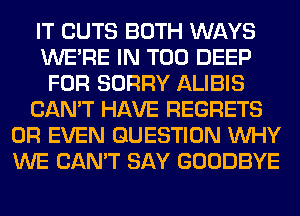 IT CUTS BOTH WAYS
WERE IN T00 DEEP
FOR SORRY ALIBIS
CAN'T HAVE REGRETS
OR EVEN QUESTION WHY
WE CAN'T SAY GOODBYE