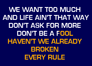 WE WANT TOO MUCH
AND LIFE AIN'T THAT WAY
DON'T ASK FOR MORE
DON'T BE A FOOL
HAVEN'T WE ALREADY
BROKEN
EVERY RULE