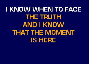 I KNOW WHEN TO FACE
THE TRUTH
AND I KNOW
THAT THE MOMENT
IS HERE