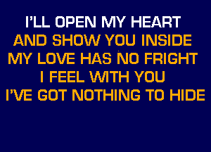 I'LL OPEN MY HEART
AND SHOW YOU INSIDE
MY LOVE HAS NO FRIGHT
I FEEL WITH YOU
I'VE GOT NOTHING TO HIDE