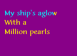 My ship's aglow
With a

Million pearls