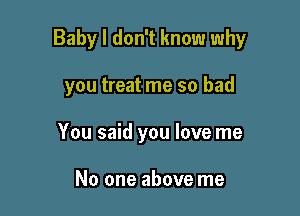 Baby I don't know why

you treat me so bad
You said you love me

No one above me