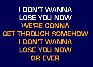 I DON'T WANNA
LOSE YOU NOW
WERE GONNA
GET THROUGH SOMEHOW
I DON'T WANNA
LOSE YOU NOW
0R EVER