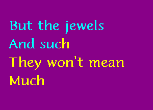But the jewels
And such

They won't mean
Much