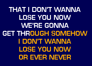 THAT I DON'T WANNA
LOSE YOU NOW
WERE GONNA

GET THROUGH SOMEHOW
I DON'T WANNA
LOSE YOU NOW
0R EVER NEVER