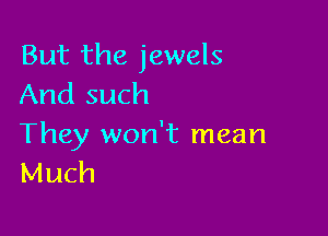 But the jewels
And such

They won't mean
Much