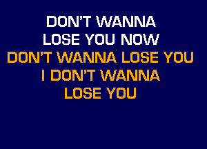 DON'T WANNA
LOSE YOU NOW
DOMT WANNA LOSE YOU

I DON'T WANNA
LOSE YOU