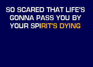 SO SCARED THAT LIFE'S
GONNA PASS YOU BY
YOUR SPIRITS DYING