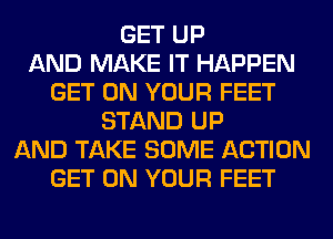 GET UP
AND MAKE IT HAPPEN
GET ON YOUR FEET
STAND UP
AND TAKE SOME ACTION
GET ON YOUR FEET