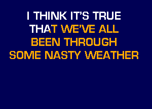 I THINK ITS TRUE

THAT WE'VE ALL

BEEN THROUGH
SOME NASTY WEATHER