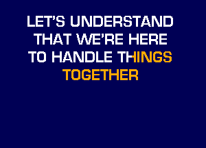 LETS UNDERSTAND
THAT WE'RE HERE
TO HANDLE THINGS
TOGETHER