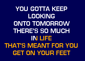 YOU GOTTA KEEP
LOOKING
ONTO TOMORROW
THERE'S SO MUCH
IN LIFE
THAT'S MEANT FOR YOU
GET ON YOUR FEET