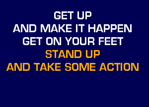 GET UP
AND MAKE IT HAPPEN
GET ON YOUR FEET
STAND UP
AND TAKE SOME ACTION