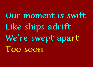 Our moment is swift

Like ships adrift

We're swept apart
T00 soon