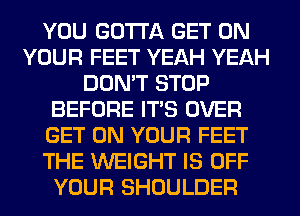 YOU GOTTA GET ON
YOUR FEET YEAH YEAH
DON'T STOP
BEFORE ITS OVER
GET ON YOUR FEET
THE WEIGHT IS OFF
YOUR SHOULDER