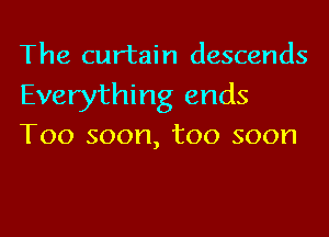 The curtain descends

Everything ends
Too soon, too soon