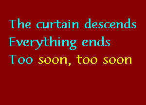 The curtain descends

Everything ends
Too soon, too soon