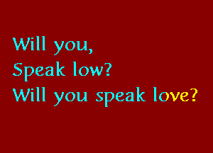Will you,
Speak low?

Will you speak love?