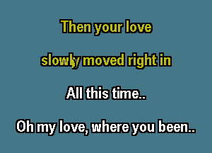 Then your love
slowlw moved right in

All this time..

Oh my love, where you been..