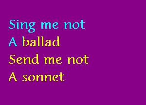 Sing me not
A ballad

Send me not
A sonnet