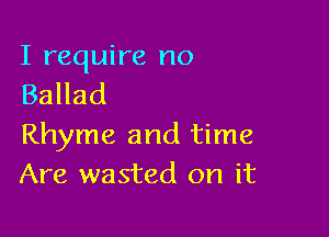 I require no
Ballad

Rhyme and time
Are wasted on it