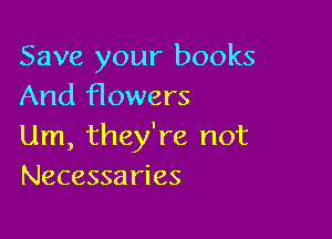 Save your books
And flowers

Um, they're not
Necessaries