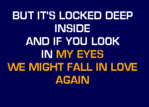 BUT ITS LOCKED DEEP
INSIDE
AND IF YOU LOOK
IN MY EYES
WE MIGHT FALL IN LOVE
AGAIN