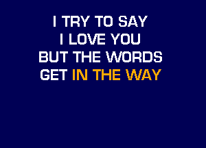 I TRY TO SAY
I LOVE YOU
BUT THE WORDS

GET IN THE WAY