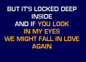 BUT ITS LOCKED DEEP
INSIDE
AND IF YOU LOOK
IN MY EYES
WE MIGHT FALL IN LOVE
AGAIN