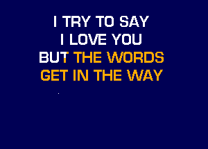 I TRY TO SAY
I LOVE YOU
BUT THE WORDS

GET IN THE WAY