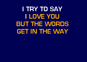 I TRY TO SAY
I LOVE YOU
BUT THE WORDS

GET IN THE WAY