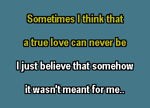 Sometimes I think that
a true love can never be

Ijust believe that somehow

it wasn't meant for me.. I